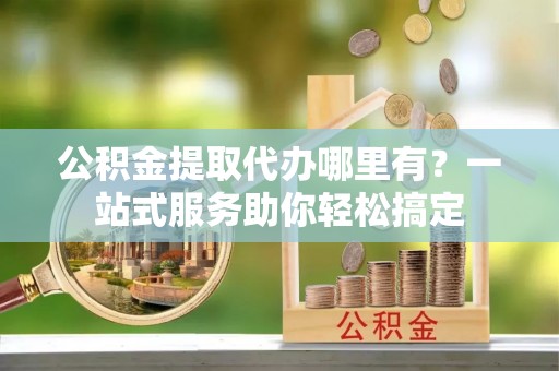 临沭公积金提取代办哪里有？一站式服务助你轻松搞定